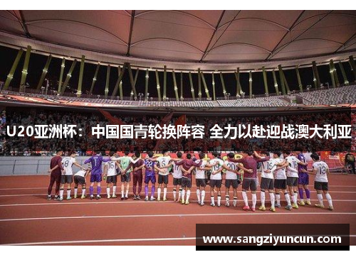 U20亚洲杯：中国国青轮换阵容 全力以赴迎战澳大利亚